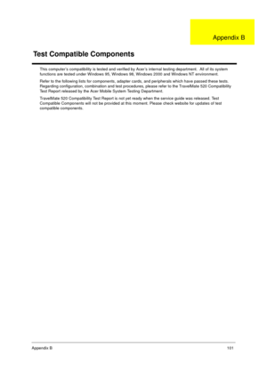 Page 107Appendix B101
This computer’s compatibility is tested and verified by Acer’s internal testing department.  All of its system 
functions are tested under Windows 95, Windows 98, Windows 2000 and Windows NT environment. 
Refer to the following lists for components, adapter cards, and peripherals which have passed these tests.  
Regarding configuration, combination and test procedures, please refer to the TravelMate 520 Compatibility 
Test Report released by the Acer Mobile System Testing Department....