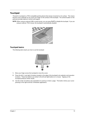 Page 21Chapter 115
Touchpad
The built-in touchpad is a PS/2-compatible pointing device that senses movement on its surface.  This means 
that the cursor responds as you move your finger on the surface of the touchpad.  The central location on the 
palmrest provides optimum comfort and support.
NOTE: 
When using an external USB or serial mouse, you can press Fn-F7
 to disable the touchpad.  If you are 
using an external  PS/2 mouse, the touchpad is automatically disabled.
Touchpad basics
The following items...