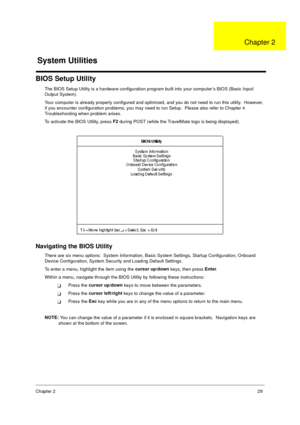 Page 35Chapter 229
BIOS Setup Utility
The BIOS Setup Utility is a hardware configuration program built into your computer’s BIOS (Basic Input/
Output System).
Your computer is already properly configured and optimized, and you do not need to run this utility.  However, 
if you encounter configuration problems, you may need to run Setup.  Please also refer to Chapter 4 
Troubleshooting when problem arises.
To activate the BIOS Utility, press F2
 during POST (while the TravelMate logo is being displayed)....