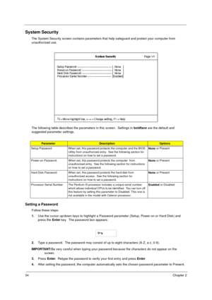 Page 4034Chapter 2
System Security
The System Security screen contains parameters that help safeguard and protect your computer from 
unauthorized use.
The following table describes the parameters in this screen.  Settings in boldface
 are the default and 
suggested parameter settings.
Setting a Password
Follow these steps: 
1.
Use the cursor up/down keys to highlight a Password parameter (Setup, Power-on or Hard Disk) and 
press the Enter
 key.  The password box appears:
2.
Type a password.  The password may...