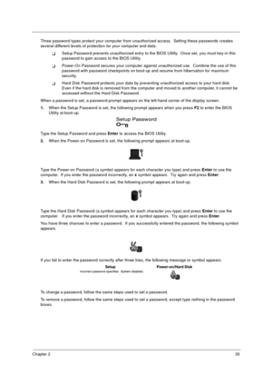 Page 41Chapter 235
Three password types protect your computer from unauthorized access.  Setting these passwords creates 
several different levels of protection for your computer and data:
TSetup Password prevents unauthorized entry to the BIOS Utility.  Once set, you must key-in this 
password to gain access to the BIOS Utility.  
TPower-On Password secures your computer against unauthorized use.  Combine the use of this 
password with password checkpoints on boot-up and resume from hibernation for maximum...