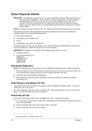 Page 4640Chapter 2
System Diagnostic Diskette
IMPORTANT: 1The diagnostics program here that we used is called PQA (Product Quality Assurance) and is 
provided by Acer Headquarters.  You can utilize it as a basic diagnostic tool.  To get this program, 
either download it from http://csd.acer.com.tw or find it in the TravelMate 520 service CD kit. 
To better fit local service requirements, your regional office MAY have other diagnostic program.  
Please contact your regional offices or the responsible...