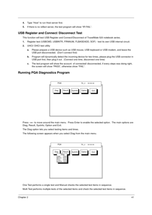 Page 47Chapter 241
4.Type “Host” to run Host server first.
5.If there is no reflect server, the test program will show “IR FAIL”.
USB Register and Connect/ Disconnect Test
This function will test USB Register and Connect/Disconnect of TravelMate 520 notebook series.
1.Register test (USBCMD, USBINTR, FRNNUM, FLBASEADD, SOF) - test its own USB internal circuit.
2.UHCI/ OHCI test utility
a.Please prepare a USB device such as USB mouse, USB keyboard or USB modem, and leave the 
USB port disconnected.  (Don’t...