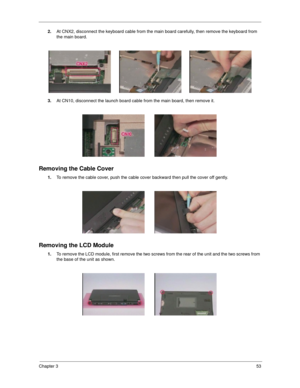 Page 59Chapter 353
2.At CNX2, disconnect the keyboard cable from the main board carefully, then remove the keyboard from 
the main board.
3.At CN10, disconnect the launch board cable from the main board, then remove it.
Removing the Cable Cover
1.To remove the cable cover, push the cable cover backward then pull the cover off gently.
Removing the LCD Module
1.To remove the LCD module, first remove the two screws from the rear of the unit and the two screws from 
the base of the unit as shown. 