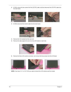 Page 6054Chapter 3
2.At CN9, remove the two screws from the LCD FPC cable, and then disconnect the LCD FPC cable from 
the main board.
3.At CN8, disconnect the inverter cable from the main board.
4.Remove the LCD module from the main unit.
5.Remove the video capture kit cover from the LCD module on each side.
6.Remove the three LCD cushions as shown, next remove the three screws from the LCD bezel.
NOTE: If you have 12.1” or 13.3” LCD, you need to remove five LCD cushions and five screws. 