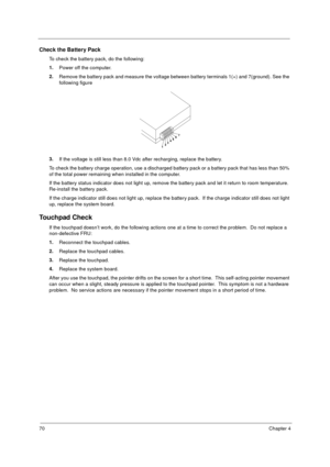 Page 7670Chapter 4
Check the Battery Pack 
To check the battery pack, do the following:
1.
Power off the computer. 
2.
Remove the battery pack and measure the voltage between battery terminals 1(+) and 7(ground). See the 
following figure
3.
If the voltage is still less than 8.0 Vdc after recharging, replace the battery. 
To check the battery charge operation, use a discharged battery pack or a battery pack that has less than 50% 
of the total power remaining when installed in the computer. 
If the battery...