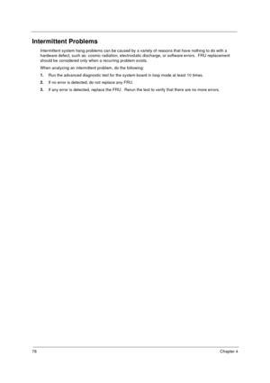 Page 8478Chapter 4
Intermittent Problems
Intermittent system hang problems can be caused by a variety of reasons that have nothing to do with a 
hardware defect, such as: cosmic radiation, electrostatic discharge, or software errors.  FRU replacement 
should be considered only when a recurring problem exists.
When analyzing an intermittent problem, do the following:
1.
Run the advanced diagnostic test for the system board in loop mode at least 10 times.
2.
If no error is detected, do not replace any FRU.
3.
If...