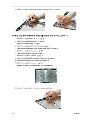 Page 110100Chapter 3
12.Remove the tapes together with the antenna cables from the back cover. 
Removing the Internal Microphone and Web Camera
1.See “Removing the Battery Pack” on page 60.
2.See “Removing the Lower Cover” on page 62.
3.See “Removing the DIMM” on page 63.
4.See “Removing the WLAN Board Modules” on page 64.
5.See “Removing the Middle Cover and the Power Board” on page 75.
6.See “Removing the Keyboard” on page 77.
7.See “Removing the LCD Module” on page 79.
8.See “Removing the LCD Bezel” on page...