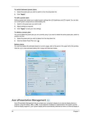 Page 3020Chapter 1
To switch between power plans:
1.Select the power plan you wish to switch to from the drop-down list.
2.Click Apply.
To edit a power plan:
Editing a power plan allows you to adjust system settings like LCD brightness and CPU speed. You can also 
turn on/off system components to extend battery life.
1.Switch to the power plan you wish to edit
2.Adjust settings as required.
3.Click Apply to save your new settings.
To delete a power plan:
You cannot delete the power plan you are currently using....