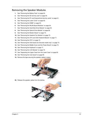 Page 101Chapter 391
Removing the Speaker Modules
1.See “Removing the Battery Pack” on page 60.
2.See “Removing the SD dummy card” on page 60.
3.See “Removing the PC and ExpressCard dummy cards” on page 61.
4.See “Removing the Lower Cover” on page 62.
5.See “Removing the DIMM” on page 63.
6.See “Removing the WLAN Board Modules” on page 64.
7.See “Removing the Hard Disk Drive Module” on page 65.
8.See “Removing the Optical Drive Module” on page 66.
9.See “Removing the Modem Board” on page 70.
10.See “Removing the...