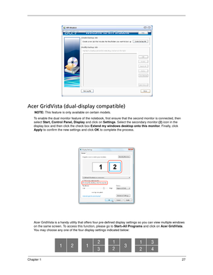 Page 37Chapter 127
Acer GridVista (dual-display compatible)
NOTE: This feature is only available on certain models.
To enable the dual monitor feature of the notebook, first ensure that the second monitor is connected, then 
select Start, Control Panel, Display and click on Settings. Select the secondary monitor (2) icon in the 
display box and then click the check box Extend my windows desktop onto this monitor. Finally, click 
Apply to confirm the new settings and click OK to complete the process.
Acer...