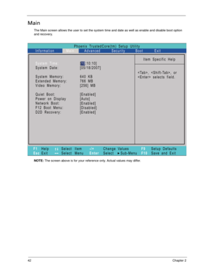 Page 5242Chapter 2
Main
The Main screen allows the user to set the system time and date as well as enable and disable boot option 
and recovery.
NOTE: The screen above is for your reference only. Actual values may differ.
Phoenix TrustedCore(tm) Setup Utility
Main
Item Specific Help
, , or
 selects field. System Time:
System Date:
System Memory:
Extended Memory:
Video Memory:
Quiet Boot:
Network Boot:
F12 Boot Menu:
D2D Recovery: Power on Display
F1
EscHelp
ExitSelect Item
Select Menu
Change Values
Select...