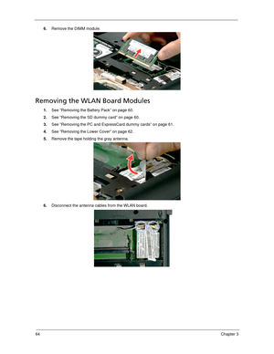 Page 7464Chapter 3
6.Remove the DIMM module. 
Removing the WLAN Board Modules
1.See “Removing the Battery Pack” on page 60.
2.See “Removing the SD dummy card” on page 60.
3.See “Removing the PC and ExpressCard dummy cards” on page 61.
4.See “Removing the Lower Cover” on page 62.
5.Remove the tape holding the gray antenna. 
6.Disconnect the antenna cables from the WLAN board.  