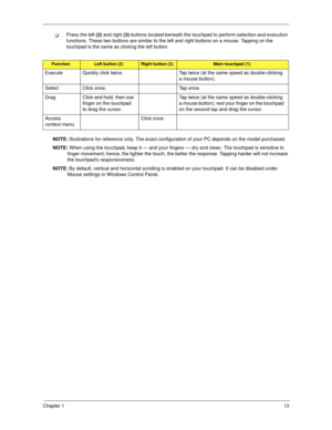 Page 23Chapter 113
Press the left (2) and right (3) buttons located beneath the touchpad to perform selection and execution 
functions. These two buttons are similar to the left and right buttons on a mouse. Tapping on the 
touchpad is the same as clicking the left button.
NOTE: Illustrations for reference only. The exact configuration of your PC depends on the model purchased.
NOTE: When using the touchpad, keep it — and your fingers — dry and clean. The touchpad is sensitive to 
finger movement; hence, the...