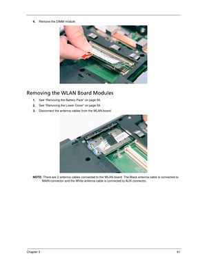 Page 71Chapter 361
4.Remove the DIMM module. 
Removing the WLAN Board Modules
1.See “Removing the Battery Pack” on page 56.
2.See “Removing the Lower Cover” on page 59.
3.Disconnect the antenna cables from the WLAN board. 
NOTE: There are 2 antenna cables connected to the WLAN board. The Black antenna cable is connected to 
MAIN connector and the White antenna cable is connected to AUX connector. 