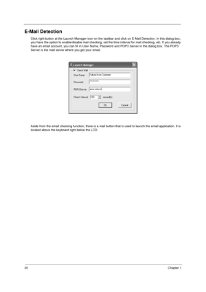 Page 2820Chapter 1
E-Mail Detection
Click right button at the Launch Manager icon on the taskbar and click on E-Mail Detection. In this dialog box, 
you have the option to enable/disable mail checking, set the time interval for mail checking, etc. If you already 
have an email account, you can fill in User Name, Password and POP3 Server in the dialog box. The POP3 
Server is the mail server where you get your email.
Aside from the email checking function, there is a mail button that is used to launch the email...