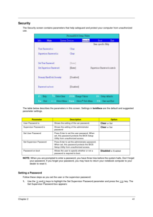Page 49Chapter 241
Security
The Security screen contains parameters that help safeguard and protect your computer from unauthorized 
use.
The table below describes the parameters in this screen. Settings in boldface are the default and suggested 
parameter settings.
NOTE: When you are prompted to enter a password, you have three tries before the system halts. Don’t forget 
your password. If you forget your password, you may have to return your notebook computer to your 
dealer to reset it.
Setting a Password...