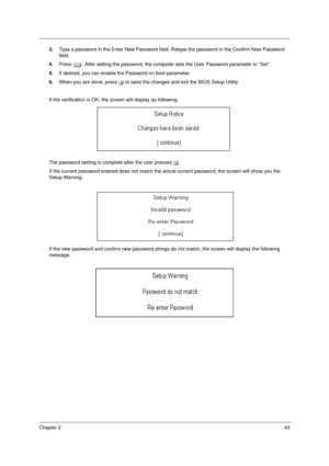 Page 51Chapter 243
3.Type a password in the Enter New Password field. Retype the password in the Confirm New Password 
field.
4.Press e. After setting the password, the computer sets the User Password parameter to “Set”.
5.If desired, you can enable the Password on boot parameter.
6.When you are done, press u to save the changes and exit the BIOS Setup Utility.
If the verification is OK, the screen will display as following. 
The password setting is complete after the user presses u.
If the current password...