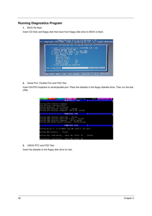 Page 5648Chapter 2
Running Diagnostics Program
1.BIOS Re-flash
Insert CD-Disk and floppy disk then boot from floppy disk drive to BIOS re-flash.
2.Serial Port, Parallel Port and FDD Test
Insert SIO/PIO loopback to serial/parallel port. Place the diskette in the floppy diskette drive. Then run the test 
utility.
3.CMOS RTC and FDD Test
Insert the diskette to the floppy disk drive for test.
  