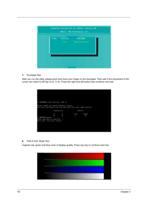 Page 5850Chapter 2
7.Touchpad Test
After you run the utility, please point and move your finger on the touchpad. Then see if the movement of the 
cursor can reach to left top (X=0, Y=0). Press the right and left button then continue next test.
8.VGA R.G.B. Mode Test
Inspects red, green and blue color of display quality. Press any key to continue next test. 