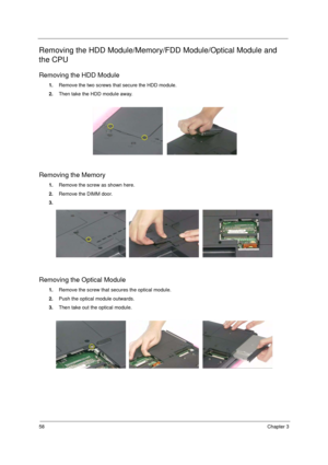 Page 6658Chapter 3
Removing the HDD Module/Memory/FDD Module/Optical Module and 
the CPU
Removing the HDD Module
1. Remove the two screws that secure the HDD module.
2. Then take the HDD module away.
Removing the Memory
1.Remove the screw as shown here.
2. Remove the DIMM door.
3.
Removing the Optical Module
1. Remove the screw that secures the optical module.
2. Push the optical module outwards.
3. Then take out the optical module. 