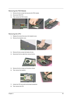 Page 67Chapter 359
Removing the FDD Module
1.Remove the two screws that secures the FDD module.
2.Disconnect FDD FPC.
3.Then remove the FDD module.
Removing the CPU
1.Replace the screw that secure the heatsink cover.
2.Remove the heatsink cover.
3.Remove the two screws that fasten the fan.
4.Disconnect the fan cable then remove the fan..
5.Remove the four screws as the picture shows.
6.Then remove the heatsink..
7.Unlock the CPU lock with the flat head screwdriver.
8.Then remove the CPU 