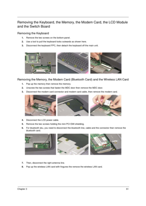 Page 69Chapter 361
Removing the Keyboard, the Memory, the Modem Card, the LCD Module 
and the Switch Board
Removing the Keyboard
1.Remove the two screws on the bottom panel.
2.Use a tool to pull the keyboard locks outwards as shown here.
3.Disconnect the keyboard FPC, then detach the keyboard off the main unit.
Removing the Memory, the Modem Card (Bluetooth Card) and the Wireless LAN Card
1.Pop up the memory then remove the memory.
2.Unscrew the two screws that fasten the MDC door then remove the MDC door....