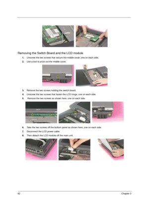 Page 7062Chapter 3
Removing the Switch Board and the LCD module
1.Unscrew the two screws that secure the middle cover, one on each side.
2.Use a tool to prize out the middle cover.
3.Remove the two screws holding the switch board.
4.Unscrew the two screws that fasten the LCD hinge, one on each side.
5. Remove the two screws as shown here, one on each side.
6.Take the two screws off the bottom panel as shown here, one on each side.
7.Disconnect the LCD power cable.
8.Then detach the LCD module off the main unit. 