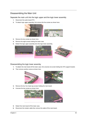 Page 71Chapter 363
Disassembling the Main Unit
Separate the main unit into the logic upper and the logic lower assembly
1.Disconnect the audio board FFC.
2.To detach logic upper assembly, first remove the five screws as shown here.
3.Remove the two screws as shown here.
4.Remove the eight screws holding the lower case.
5.Detach the logic upper assembly form the logic lower assembly..
Disassembling the logic lower assemby
1.To detach the main board off the lower case, first unscrew one screw holding the CPU...