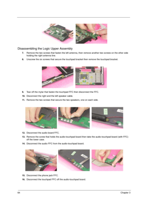 Page 7264Chapter 3
Disassembling the Logic Upper Assembly
7.Remove the two screws that fasten the left antenna, then remove another two screws on the other side 
holding the right antenna line.
8.Unscrew the six screws that secure the touchpad bracket then remove the touchpad bracket.
9.Tear off the mylar that fasten the touchpad FFC then disconnect the FFC.
10.Disconnect the right and the left speaker cable.
11 .Remove the two screws that secure the two speakers, one on each side.
12.Disconnect the audio board...