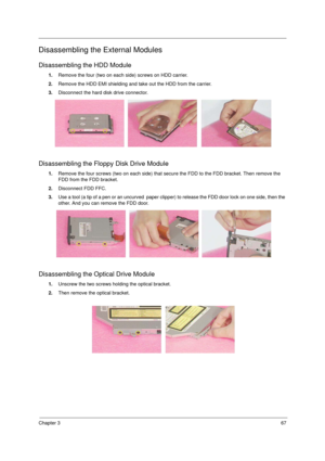 Page 75Chapter 367
Disassembling the External Modules
Disassembling the HDD Module
1.Remove the four (two on each side) screws on HDD carrier. 
2.Remove the HDD EMI shielding and take out the HDD from the carrier.
3.Disconnect the hard disk drive connector.
Disassembling the Floppy Disk Drive Module
1.Remove the four screws (two on each side) that secure the FDD to the FDD bracket. Then remove the 
FDD from the FDD bracket.
2.Disconnect FDD FFC.
3.Use a tool (a tip of a pen or an uncurved  paper clipper) to...