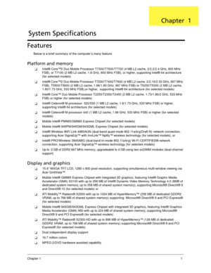 Page 11Chapter 11
Features
Below is a brief summary of the computer’s many feature:
Platform and memory
Intel® Core™2 Duo Mobile Processor T7300/T7500/T7700 (4 MB L2 cache, 2/2.2/2.4 GHz, 800 MHz 
FSB), or T7100 (2 MB L2 cache, 1.8 GHz, 800 MHz FSB), or higher, supporting Intel® 64 architecture 
(for selected models)
Intel® Core™2 Duo Mobile Processor T7200/T7400/T7600 (4 MB L2 cache, 2/2.16/2.33 GHz, 667 MHz 
FSB), T5500/T5600 (2 MB L2 cache, 1.66/1.83 GHz, 667 MHz FSB) or T5200/T5300 (2 MB L2 cache,...