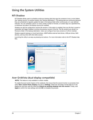 Page 3626Chapter 1
Using the System Utilities
NTI Shadow
NTI Shadow allows users to schedule continuous backup jobs that copy the contents of one or more folders 
(the backup source) to another location (the backup destination). The backup jobs are continuous because 
they are scheduled to regularly update the data in the backup folder either continuously or in user-defined 
intervals. You can schedule a job to run every certain number of minutes, on certain days at a specified time, 
or whenever any data in...