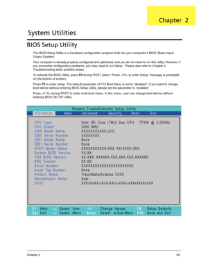 Page 49Chapter 239
BIOS Setup Utility
The BIOS Setup Utility is a hardware configuration program built into your computer’s BIOS (Basic Input/
Output System).
Your computer is already properly configured and optimized, and you do not need to run this utility. However, if 
you encounter configuration problems, you may need to run Setup.  Please also refer to Chapter 4 
Troubleshooting when problem arises.
To activate the BIOS Utility, press F2 during POST (when “Press  to enter Setup” message is prompted 
on the...