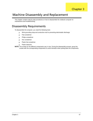 Page 67Chapter 357
This chapter contains step-by-step procedures on how to disassemble the notebook computer for 
maintenance and troubleshooting.
Disassembly Requirements
To disassemble the computer, you need the following tools:
Wrist grounding strap and conductive mat for preventing electrostatic discharge
Flat screwdriver
Philips screwdriver
Hex screwdriver
Plastic flat screwdriver
Plastic tweezers
NOTE: The screws for the different components vary in size. During the disassembly process, group the...