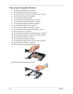 Page 10090Chapter 3
Removing the Speaker Modules
1.See “Removing the Battery Pack” on page 60.
2.See “Removing the SD dummy card” on page 60.
3.See “Removing the PC and ExpressCard dummy cards” on page 61.
4.See “Removing the Lower Cover” on page 62.
5.See “Removing the DIMM” on page 63.
6.See “Removing the WLAN Board Modules” on page 64.
7.See “Removing the Hard Disk Drive Module” on page 65.
8.See “Removing the Optical Drive Module” on page 66.
9.See “Removing the Modem Board” on page 70.
10.See “Removing the...