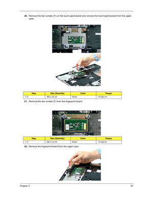 Page 97Chapter 387
20.Remove the two screws (F) on the touch pad bracket and remove the touch pad bracket from the upper 
case. 
 
21.Remove the two screws (F) from the fingerprint board.   
22.Remove the fingerprint board from the upper case.  
StepSize (Quantity)ColorTorque
1~2  M2 x L3 (2) Silver 1.6 kgf-cm
StepSize (Quantity)ColorTorque
1~2  M2 x L3 (2) Silver 1.6 kgf-cm
SG_Columbia.book  Page 87  Thursday, April 19, 2007  10:49 AM 