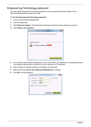 Page 2822Chapter 1
Empowering Technology password
You must set the Empowering Technology password to use the password protection feature of Acer 
eRecovery Management to protect your data. 
To set the Empowering Technology password:
1.Launch Acer eRecovery Management.
2.Click the Restore tab.
3.Click Password settings. The Empowering Technology Password Center dialogue box pops up.
4.Click Create a new password.
5.In the Create a New Password dialogue box, key in and confirm your password in the appropriate...