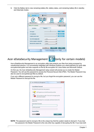 Page 3024Chapter 1
3.Click the Battery tab to view remaining battery life, battery status, and remaining battery life in standby 
and hibernate modes.
Acer eDataSecurity Management  (only for certain models)
Acer eDataSecurity Management is an encryption utility that protects your files from being accessed by 
unauthorized persons. It is conveniently integrated with Windows Explorer as a shell extension for quick data 
encryption/decryption and also supports on-the-fly file encryption for Lotus Notes and...