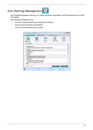 Page 33Chapter 127
Acer eSettings Management 
Acer eSettings Management allows you to inspect hardware specifications, set BIOS passwords and modify 
boot options.
Acer eSettings Management also:
•Provides a simple graphical user interface for navigation. 
•Prints and saves hardware specifications.
•Lets you set an asset tag for your system. 