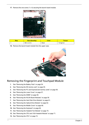 Page 9286Chapter 3
17.Remove the one screw (1 x A) securing the launch board module. 
18.Remove the launch board module from the upper case. 
Removing the Fingerprint and Touchpad Module
1.See “Removing the Battery Pack” on page 54.
2.See “Removing the SD dummy card” on page 55.
3.See “Removing the PC and ExpressCard dummy cards” on page 56.
4.See “Removing the Lower Cover” on page 57.
5.See “Removing the DIMM” on page 58.
6.See “Removing the WLAN Board Modules” on page 59.
7.See “Removing the Hard Disk Drive...