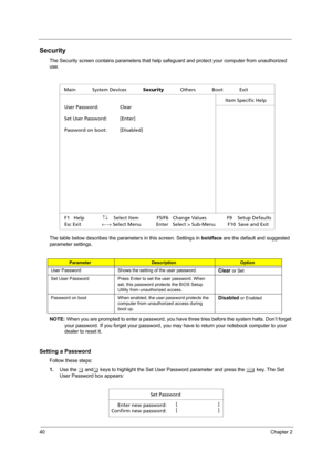 Page 4840Chapter 2
Security
The Security screen contains parameters that help safeguard and protect your computer from unauthorized 
use.
The table below describes the parameters in this screen. Settings in boldface are the default and suggested 
parameter settings.
NOTE: When you are prompted to enter a password, you have three tries before the system halts. Don’t forget 
your password. If you forget your password, you may have to return your notebook computer to your 
dealer to reset it.
Setting a Password...