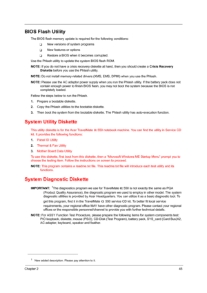 Page 53Chapter 245
BIOS Flash Utility
The BIOS flash memory update is required for the following conditions:
❑New versions of system programs
❑New features or options
❑Restore a BIOS when it becomes corrupted. 
Use the Phlash utility to update the system BIOS flash ROM.
NOTE: If you do not have a crisis recovery diskette at hand, then you should create a Crisis Recovery 
Diskette before you use the Phlash utility.
NOTE: Do not install memory-related drivers (XMS, EMS, DPMI) when you use the Phlash.
NOTE: Please...