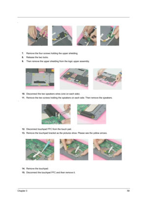 Page 67Chapter 359
.
7.Remove the four screws holding the upper shielding.
8.Release the two locks.
9.Then remove the upper shielding from the logic upper assembly.
10.Disconnect the two speakers wires (one on each side).
11 .Remove the two screws holding the speakers on each side. Then remove the speakers. 
 .
12.Disconnect touchpad FFC from the touch pad.
13.Remove the touchpad bracket as the pictures show. Please see the yellow arrows.
14.Remove the touchpad.
15.Disconnect the touchpad FFC and then remove it. 