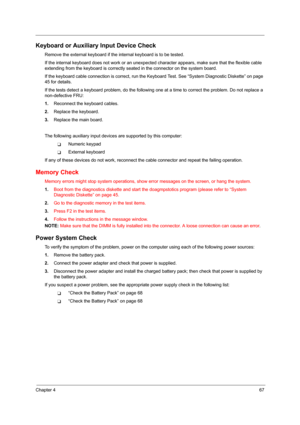 Page 75Chapter 467
Keyboard or Auxiliary Input Device Check
Remove the external keyboard if the internal keyboard is to be tested.
If the internal keyboard does not work or an unexpected character appears, make sure that the flexible cable 
extending from the keyboard is correctly seated in the connector on the system board.
If the keyboard cable connection is correct, run the Keyboard Test. See “System Diagnostic Diskette” on page 
45 for details.
If the tests detect a keyboard problem, do the following one at...