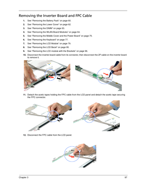 Page 107Chapter 397
Removing the Inverter Board and FPC Cable
1.See “Removing the Battery Pack” on page 60.
2.See “Removing the Lower Cover” on page 62.
3.See “Removing the DIMM” on page 63.
4.See “Removing the WLAN Board Modules” on page 64.
5.See “Removing the Middle Cover and the Power Board” on page 75.
6.See “Removing the Keyboard” on page 77.
7.See “Removing the LCD Module” on page 79.
8.See “Removing the LCD Bezel” on page 95.
9.See “Removing the LCD module with the Brackets” on page 96.
10.Disconnect the...