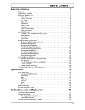 Page 7VII
Table of Contents
System Specifications  1
 
Features   . . . . . . . . . . . . . . . . . . . . . . . . . . . . . . . . . . . . . . . . . . . . . . . . . . . . . . . . . . .1
System Block Diagram  . . . . . . . . . . . . . . . . . . . . . . . . . . . . . . . . . . . . . . . . . . . . . . . . .4
Your Acer Notebook tour   . . . . . . . . . . . . . . . . . . . . . . . . . . . . . . . . . . . . . . . . . . . . . . .5
Front View  . . . . . . . . . . . . . . . . . . . . . . . . . . . . . . . . . . . . . ....