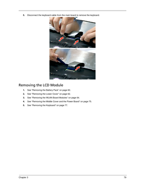 Page 89Chapter 379
5.Disconnect the keyboard cable from the main board to remove the keyboard.   
Removing the LCD Module
1.See “Removing the Battery Pack” on page 60.
2.See “Removing the Lower Cover” on page 62.
3.See “Removing the WLAN Board Modules” on page 64.
4.See “Removing the Middle Cover and the Power Board” on page 75.
5.See “Removing the Keyboard” on page 77. 