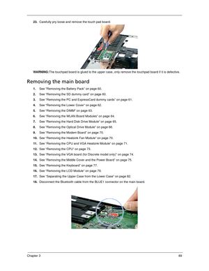 Page 99Chapter 389
23.Carefully pry loose and remove the touch pad board. 
WARNING:The touchpad board is glued to the upper case, only remove the touchpad board if it is defective.
Removing the main board
1.See “Removing the Battery Pack” on page 60.
2.See “Removing the SD dummy card” on page 60.
3.See “Removing the PC and ExpressCard dummy cards” on page 61.
4.See “Removing the Lower Cover” on page 62.
5.See “Removing the DIMM” on page 63.
6.See “Removing the WLAN Board Modules” on page 64.
7.See “Removing the...