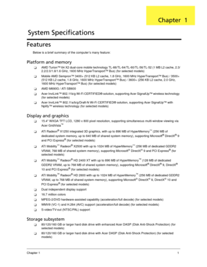 Page 11Chapter 11
Features
Below is a brief summary of the computer’s many feature:
Platform and memory
AMD Turion™ 64 X2 dual-core mobile technology TL-66/TL-64/TL-60/TL-56/TL-52 (1 MB L2 cache, 2.3/
2.2/2.0/1.8/1.6 GHz, 1600 MHz HyperTransport™ Bus) (for selected models)
Mobile AMD Sempron™ 3400+ (512 KB L2 cache, 1.8 GHz, 1600 MHz HyperTransport™ Bus) / 3500+ 
(512 KB L2 cache, 1.8 GHz, 1600 MHz HyperTransport™ Bus) / 3600+ (256 KB L2 cache, 2.0 GHz, 
1600 MHz HyperTransport™ Bus) (for selected models)...